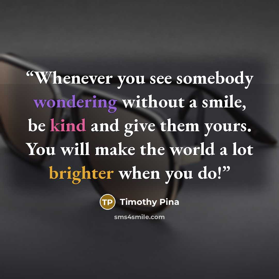 “Whenever you see somebody wondering without a smile, be kind and give them yours. You will make the world a lot brighter when you do!” quote by Timothy Pina