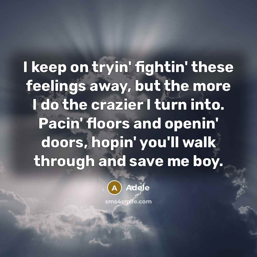 “I keep on tryin' fightin' these feelings away, but the more I do the crazier I turn into. Pacin' floors and openin' doors, hopin' you'll walk through and save me boy.” quote by Adele