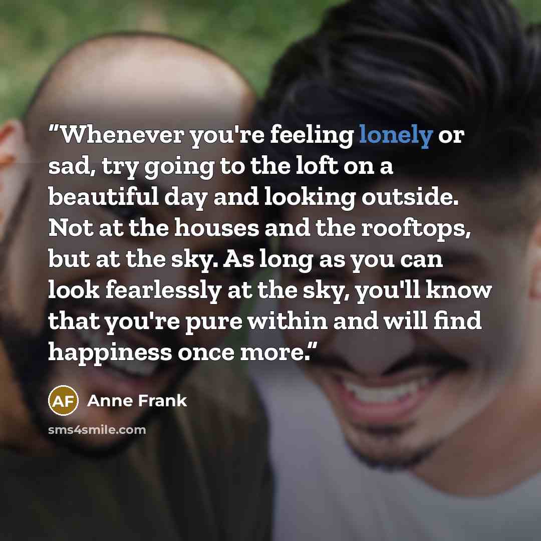 “Whenever you're feeling lonely or sad, try going to the loft on a beautiful day and looking outside. Not at the houses and the rooftops, but at the sky. As long as you can look fearlessly at the sky, you'll know that you're pure within and will find happiness once more.” quote by Anne Frank