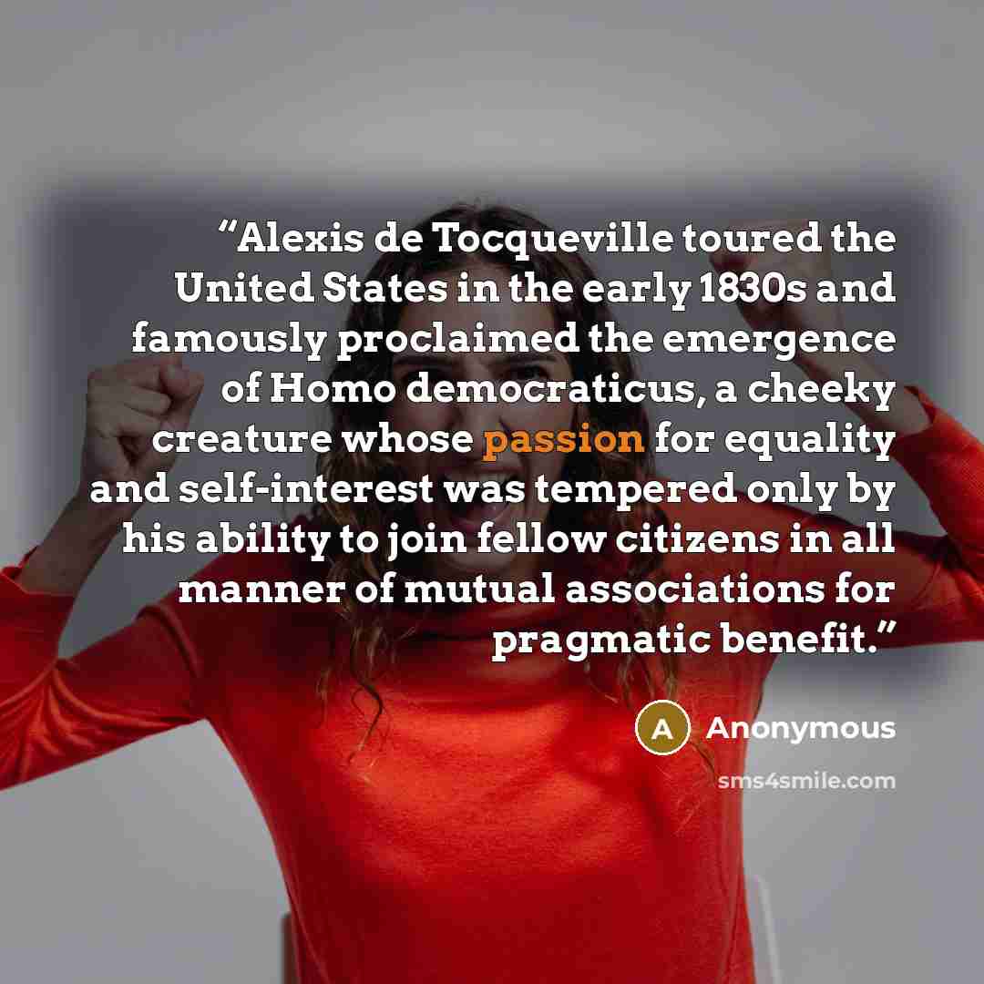 “Alexis de Tocqueville toured the United States in the early 1830s and famously proclaimed the emergence of Homo democraticus, a cheeky creature whose passion for equality and self-interest was tempered only by his ability to join fellow citizens in all manner of mutual associations for pragmatic…” quote by Anonymous