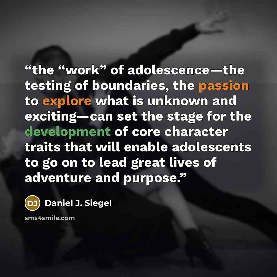 “the “work” of adolescence—the testing of boundaries, the passion to explore what is unknown and exciting—can set the stage for the development of core character traits that will enable adolescents to go on to lead great lives of adventure and purpose.” quote by Daniel J. Siegel