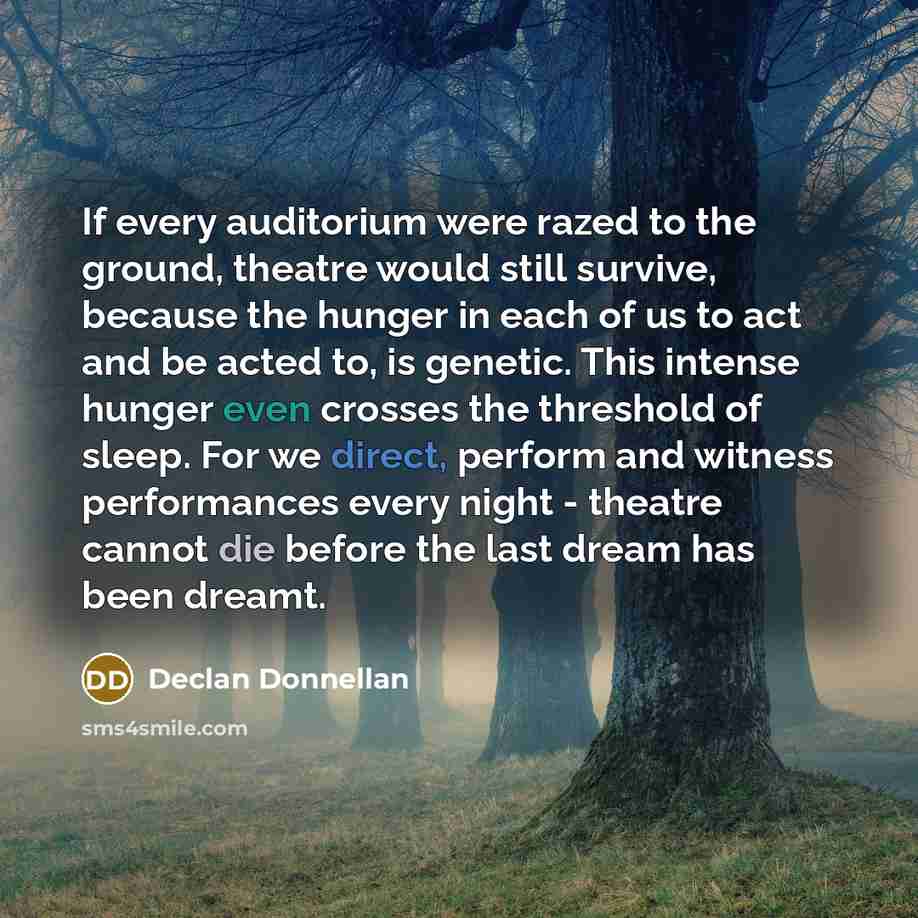 “If every auditorium were razed to the ground, theatre would still survive, because the hunger in each of us to act and be acted to, is genetic. This intense hunger even crosses the threshold of sleep. For we direct, perform and witness performances every night - theatre cannot die before the last…” quote by Declan Donnellan