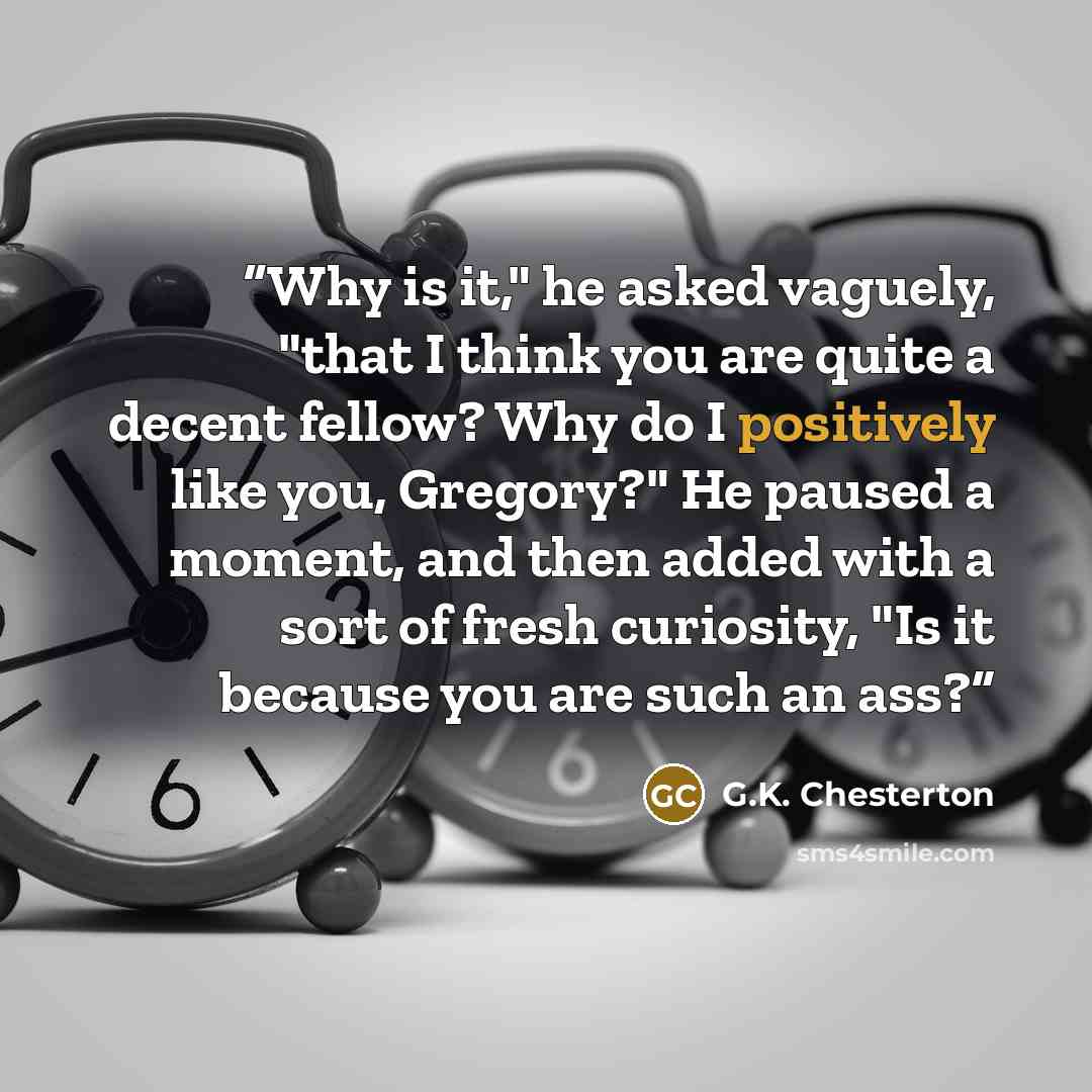 “Why is it," he asked vaguely, "that I think you are quite a decent fellow? Why do I positively like you, Gregory?" He paused a moment, and then added with a sort of fresh curiosity, "Is it because you are such an ass?” quote by G.K. Chesterton