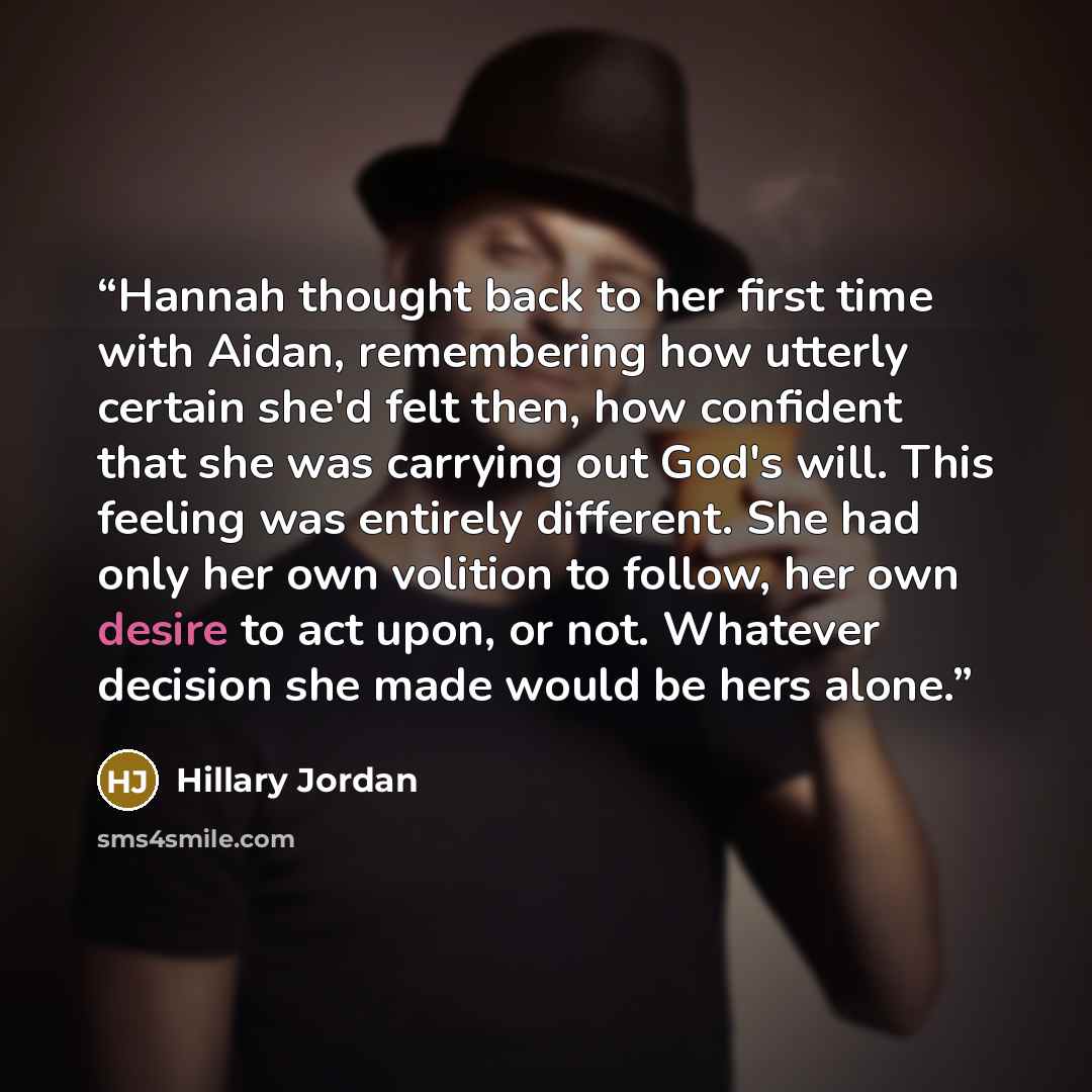 “Hannah thought back to her first time with Aidan, remembering how utterly certain she'd felt then, how confident that she was carrying out God's will. This feeling was entirely different. She had only her own volition to follow, her own desire to act upon, or not. Whatever decision she made would…” quote by Hillary Jordan