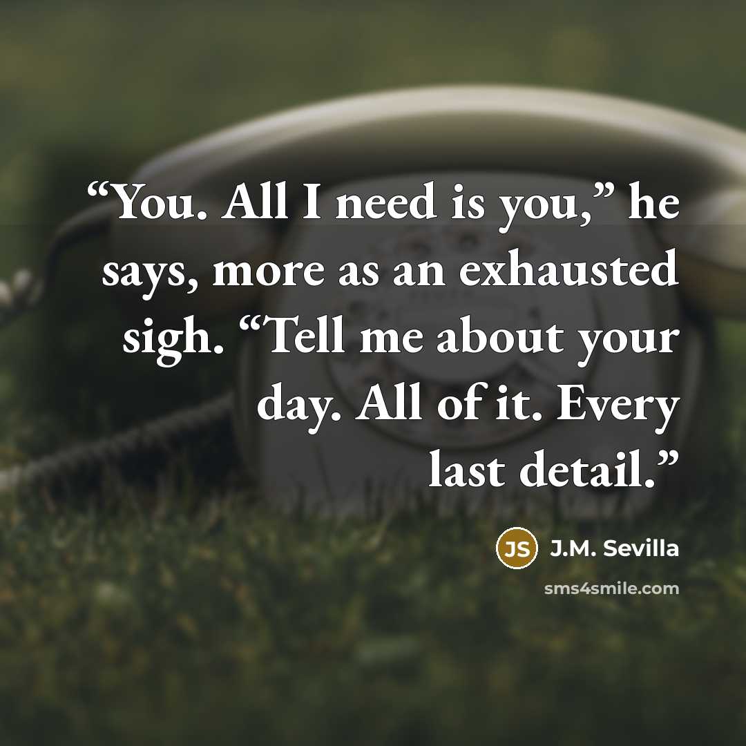 “You. All I need is you,” he says, more as an exhausted sigh. “Tell me about your day. All of it. Every last detail.” quote by J.M. Sevilla