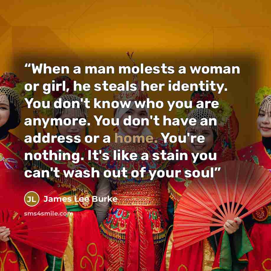 “When a man molests a woman or girl, he steals her identity. You don't know who you are anymore. You don't have an address or a home. You're nothing. It's like a stain you can't wash out of your soul” quote by James Lee Burke