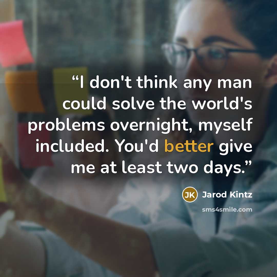 “I don't think any man could solve the world's problems overnight, myself included. You'd better give me at least two days.” quote by Jarod Kintz
