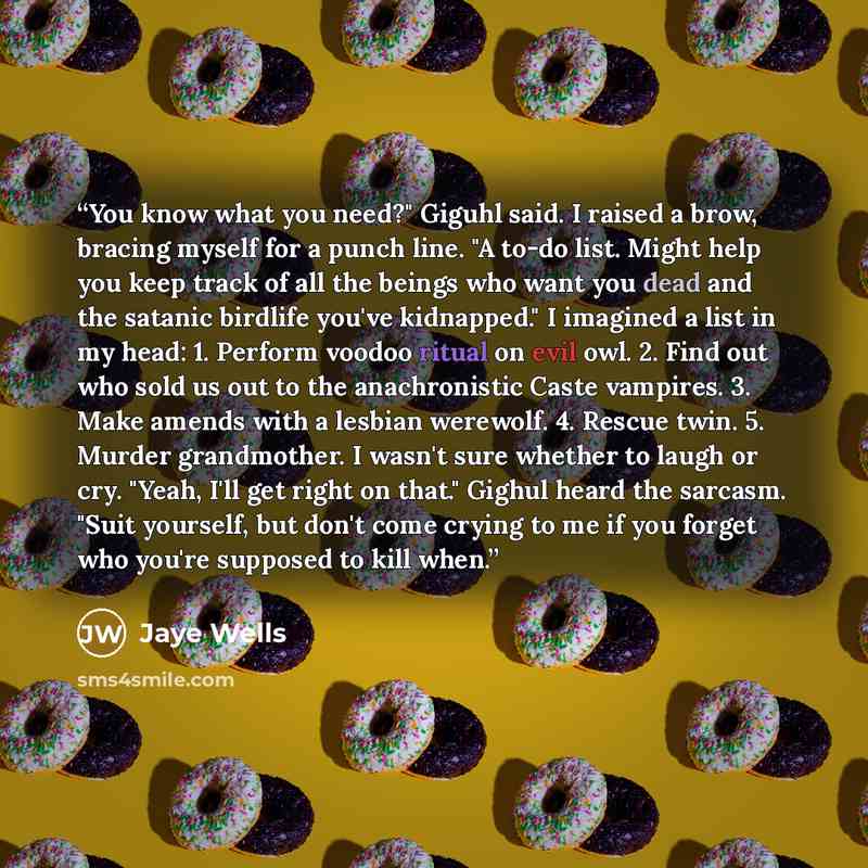 “You know what you need?" Giguhl said. I raised a brow, bracing myself for a punch line. "A to-do list. Might help you keep track of all the beings who want you dead and the satanic birdlife you've kidnapped." I imagined a list in my head: 1. Perform voodoo ritual on evil owl. 2. Find out who sold…” quote by Jaye Wells