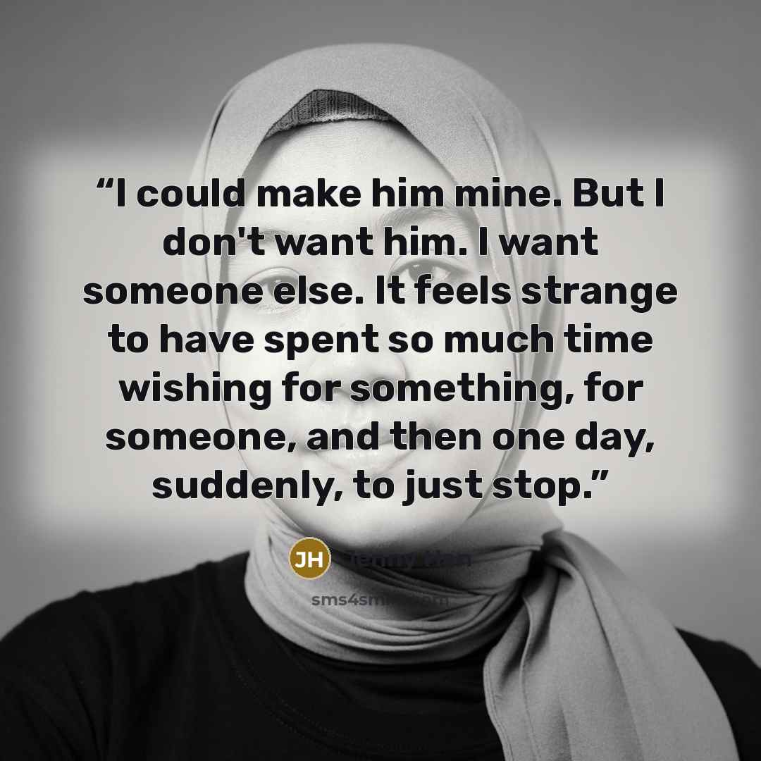 “I could make him mine. But I don't want him. I want someone else. It feels strange to have spent so much time wishing for something, for someone, and then one day, suddenly, to just stop.” quote by Jenny Han