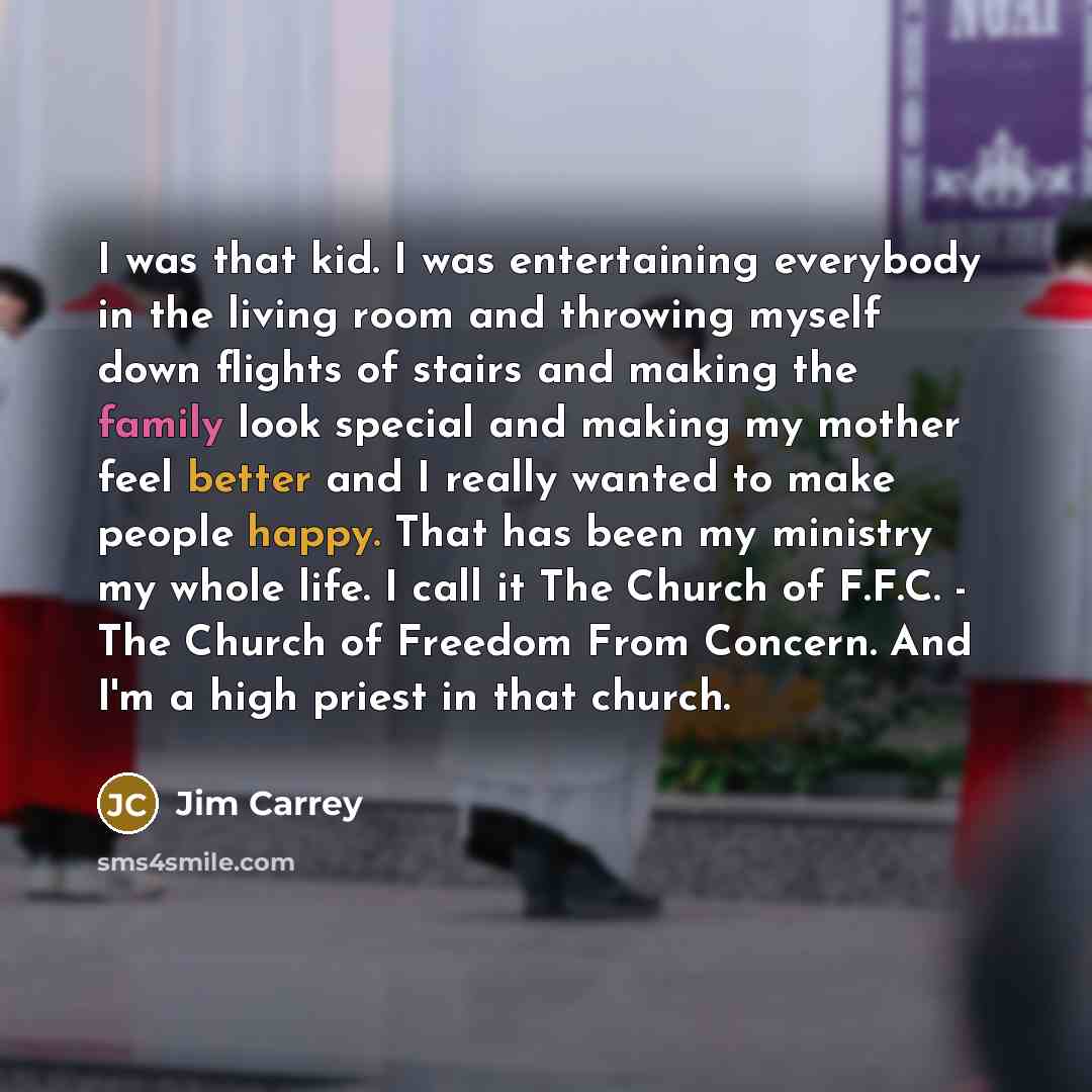 “I was that kid. I was entertaining everybody in the living room and throwing myself down flights of stairs and making the family look special and making my mother feel better and I really wanted to make people happy. That has been my ministry my whole life. I call it The Church of F.F.C. - The…” quote by Jim Carrey