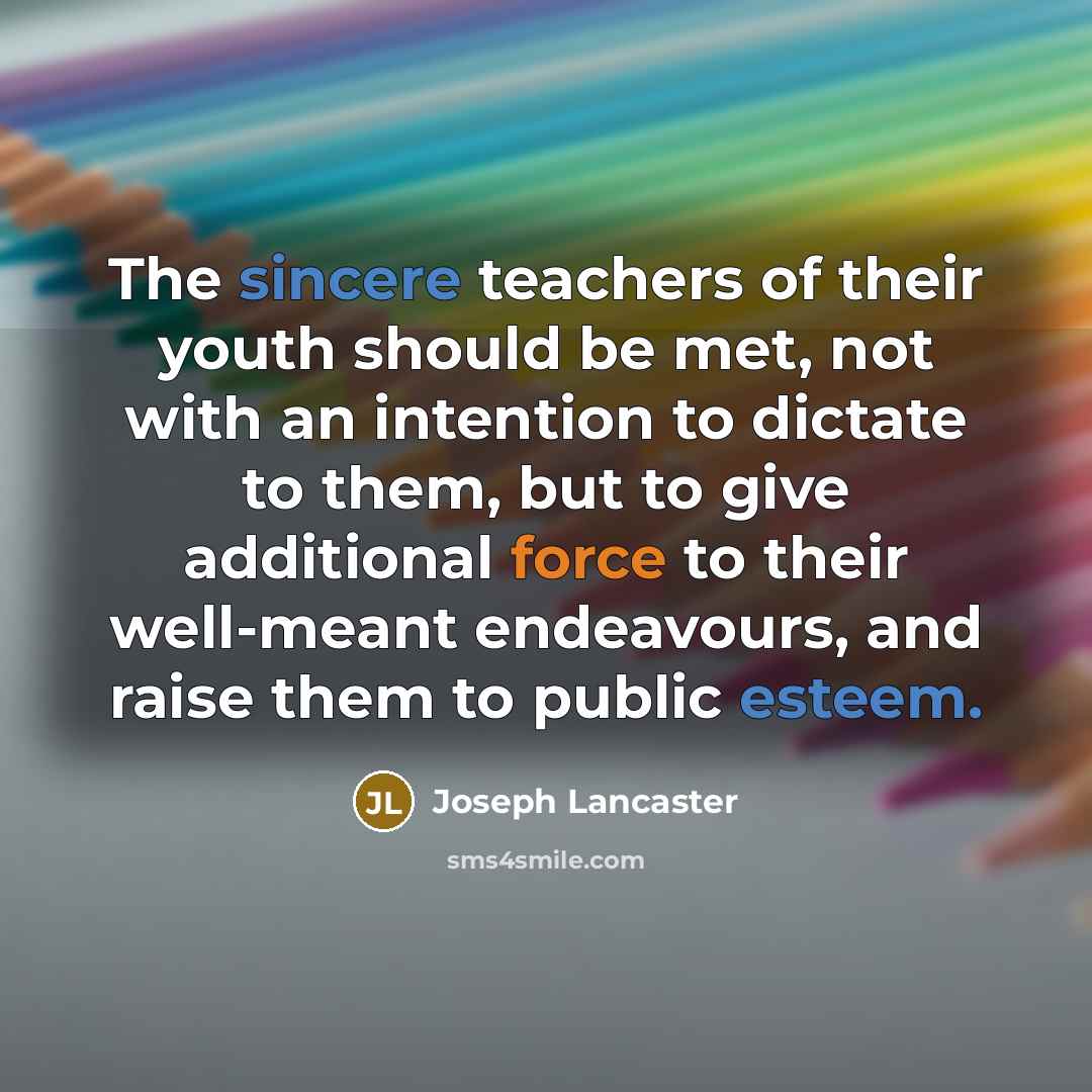 “The sincere teachers of their youth should be met, not with an intention to dictate to them, but to give additional force to their well-meant endeavours, and raise them to public esteem.” quote by Joseph Lancaster