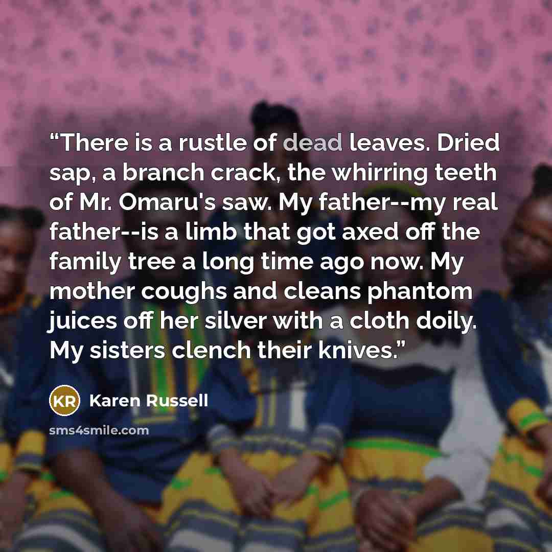 “There is a rustle of dead leaves. Dried sap, a branch crack, the whirring teeth of Mr. Omaru's saw. My father--my real father--is a limb that got axed off the family tree a long time ago now. My mother coughs and cleans phantom juices off her silver with a cloth doily. My sisters clench their…” quote by Karen Russell