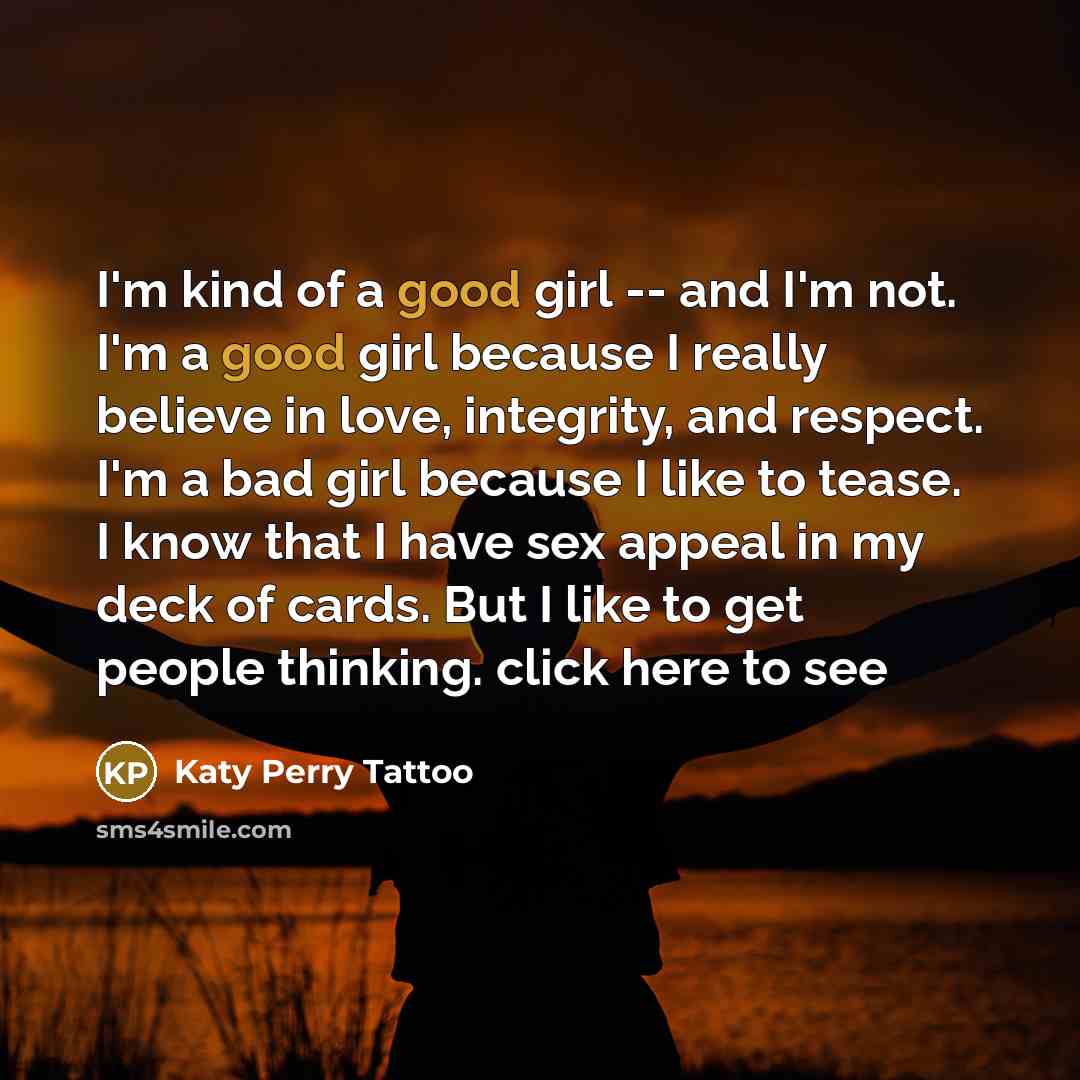 “I'm kind of a good girl -- and I'm not. I'm a good girl because I really believe in love, integrity, and respect. I'm a bad girl because I like to tease. I know that I have sex appeal in my deck of cards. But I like to get people thinking. click here to see” quote by Katy Perry Tattoo