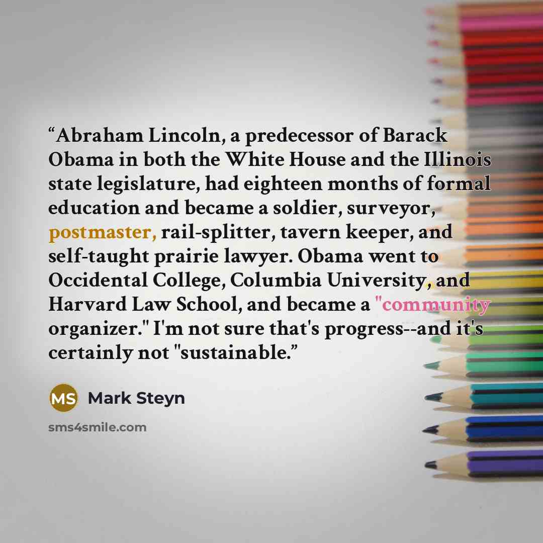 “Abraham Lincoln, a predecessor of Barack Obama in both the White House and the Illinois state legislature, had eighteen months of formal education and became a soldier, surveyor, postmaster, rail-splitter, tavern keeper, and self-taught prairie lawyer. Obama went to Occidental College, Columbia…” quote by Mark Steyn