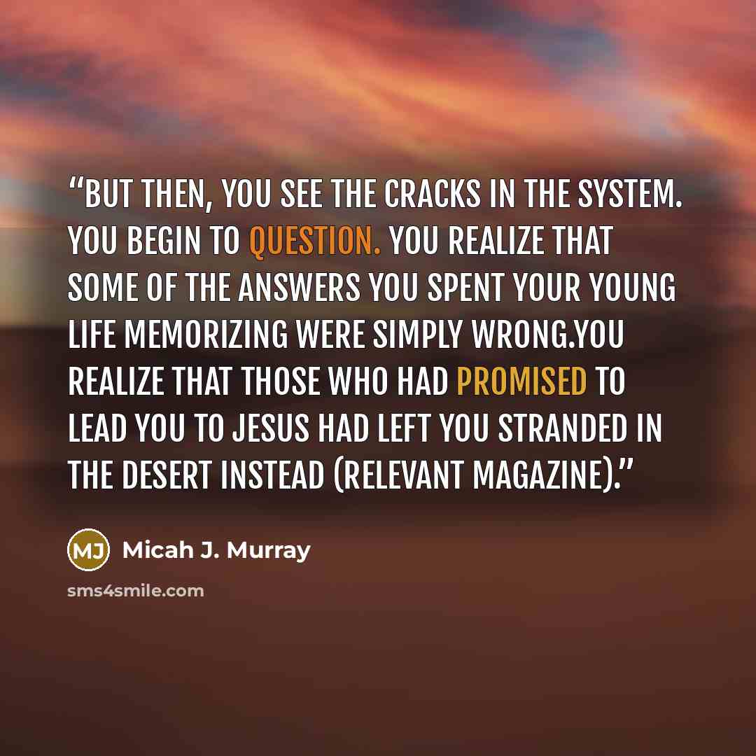 “But then, you see the cracks in the system. You begin to question. You realize that some of the answers you spent your young life memorizing were simply wrong.You realize that those who had promised to lead you to Jesus had left you stranded in the desert instead (Relevant Magazine).” quote by Micah J. Murray