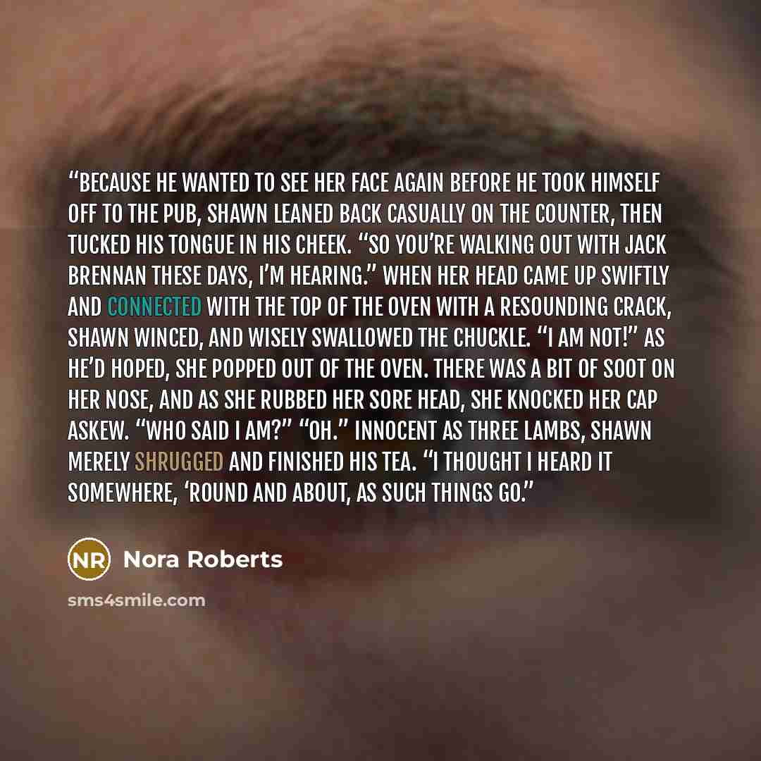“Because he wanted to see her face again before he took himself off to the pub, Shawn leaned back casually on the counter, then tucked his tongue in his cheek. “So you’re walking out with Jack Brennan these days, I’m hearing.” When her head came up swiftly and connected with the top of the oven…” quote by Nora Roberts