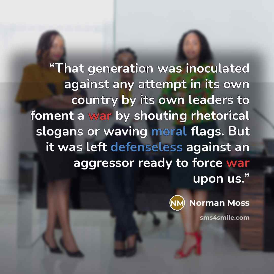 “That generation was inoculated against any attempt in its own country by its own leaders to foment a war by shouting rhetorical slogans or waving moral flags. But it was left defenseless against an aggressor ready to force war upon us.” quote by Norman Moss