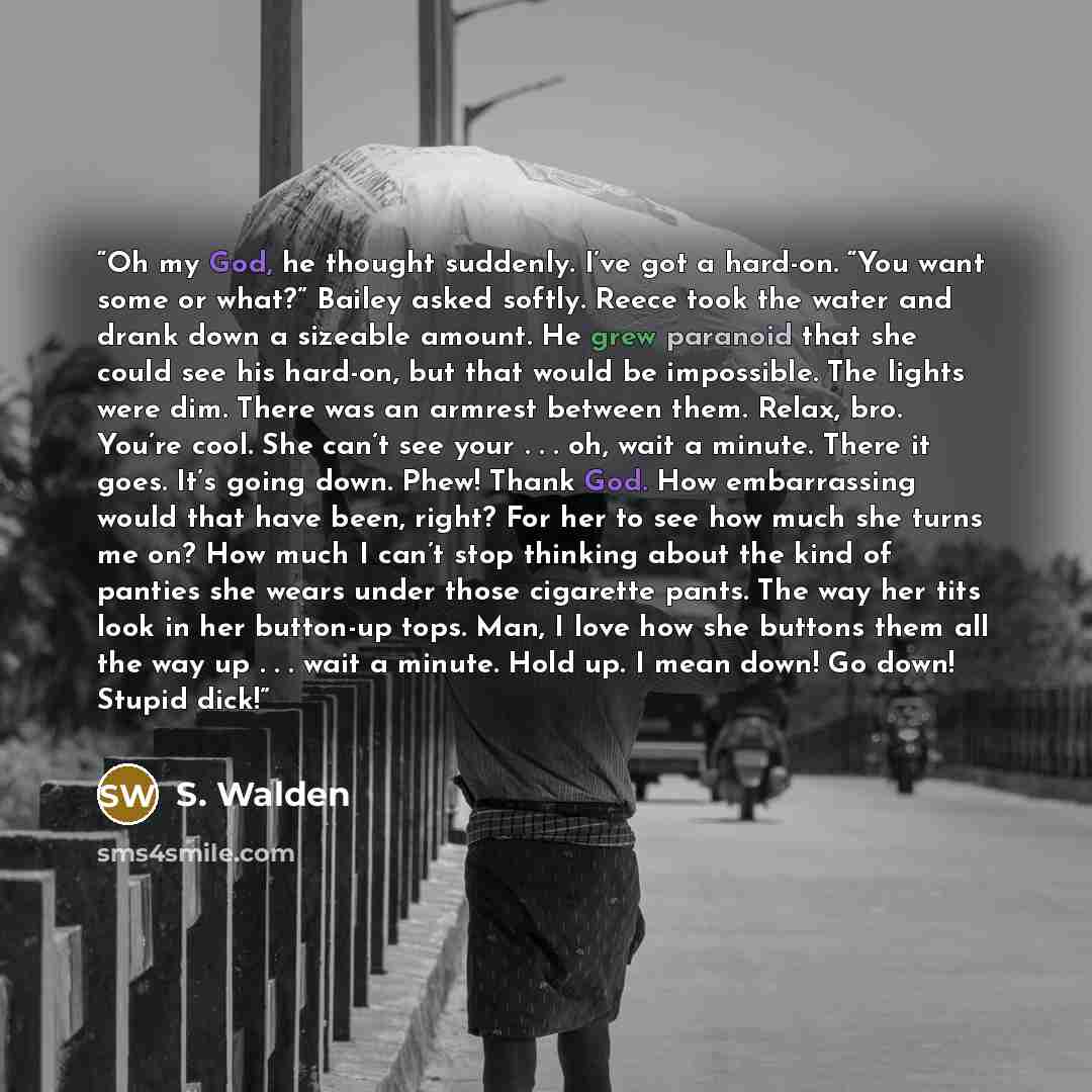 “Oh my God, he thought suddenly. I’ve got a hard-on. “You want some or what?” Bailey asked softly. Reece took the water and drank down a sizeable amount. He grew paranoid that she could see his hard-on, but that would be impossible. The lights were dim. There was an armrest between them. Relax…” quote by S. Walden