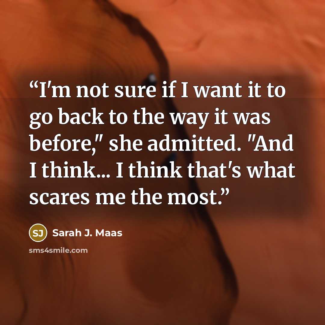 “I'm not sure if I want it to go back to the way it was before," she admitted. "And I think... I think that's what scares me the most.” quote by Sarah J. Maas