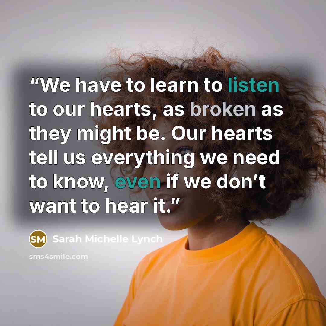 “We have to learn to listen to our hearts, as broken as they might be. Our hearts tell us everything we need to know, even if we don’t want to hear it.” quote by Sarah Michelle Lynch