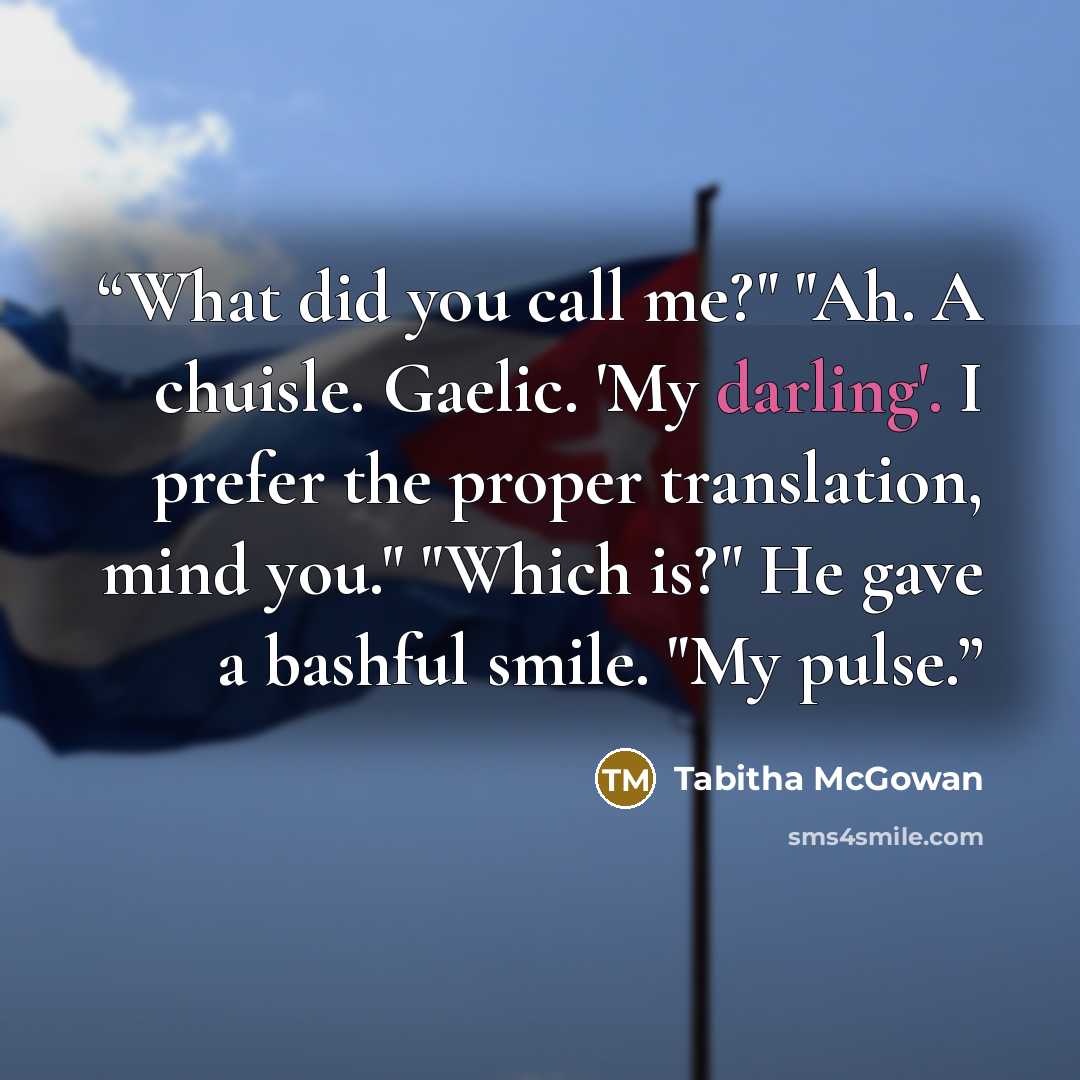 “What did you call me?" "Ah. A chuisle. Gaelic. 'My darling'. I prefer the proper translation, mind you." "Which is?" He gave a bashful smile. "My pulse.” quote by Tabitha McGowan