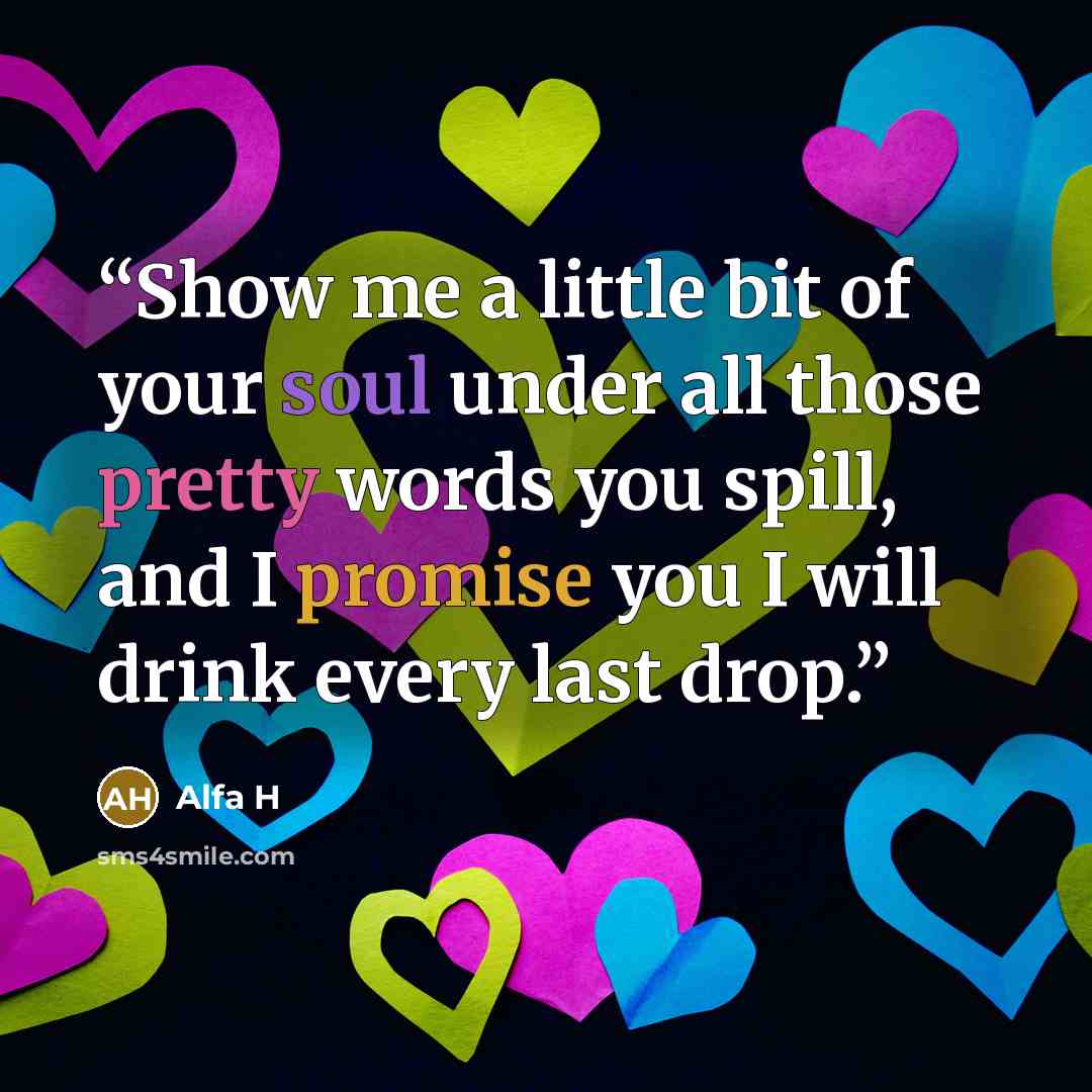 “Show me a little bit of your soul under all those pretty words you spill, and I promise you I will drink every last drop.” quote by Alfa H