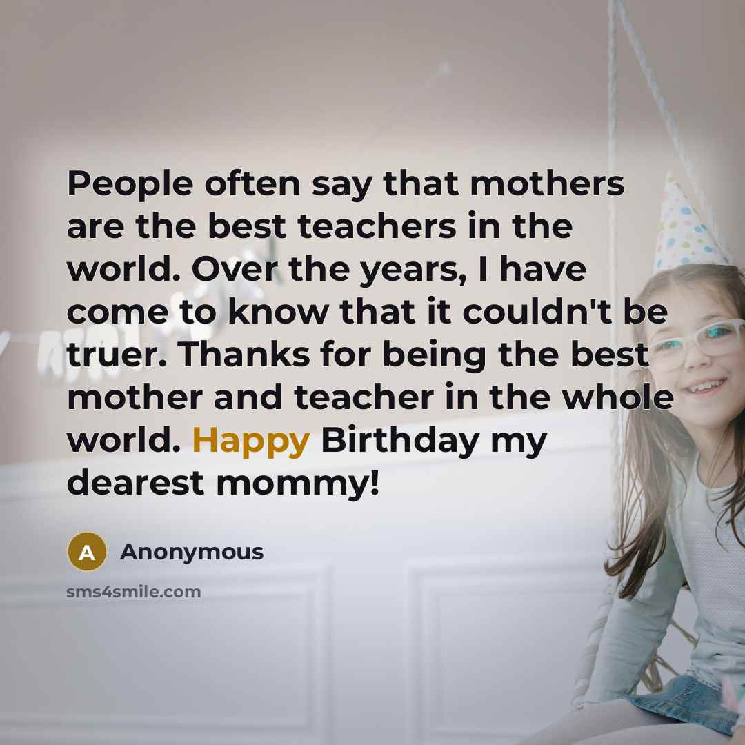“People often say that mothers are the best teachers in the world. Over the years, I have come to know that it couldn't be truer. Thanks for being the best mother and teacher in the whole world. Happy Birthday my dearest mommy!” quote by Anonymous