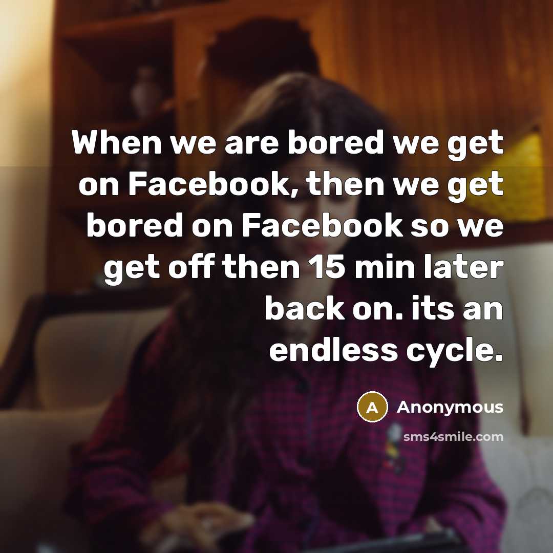 “When we are bored we get on Facebook, then we get bored on Facebook so we get off then 15 min later back on. its an endless cycle.” quote by Anonymous