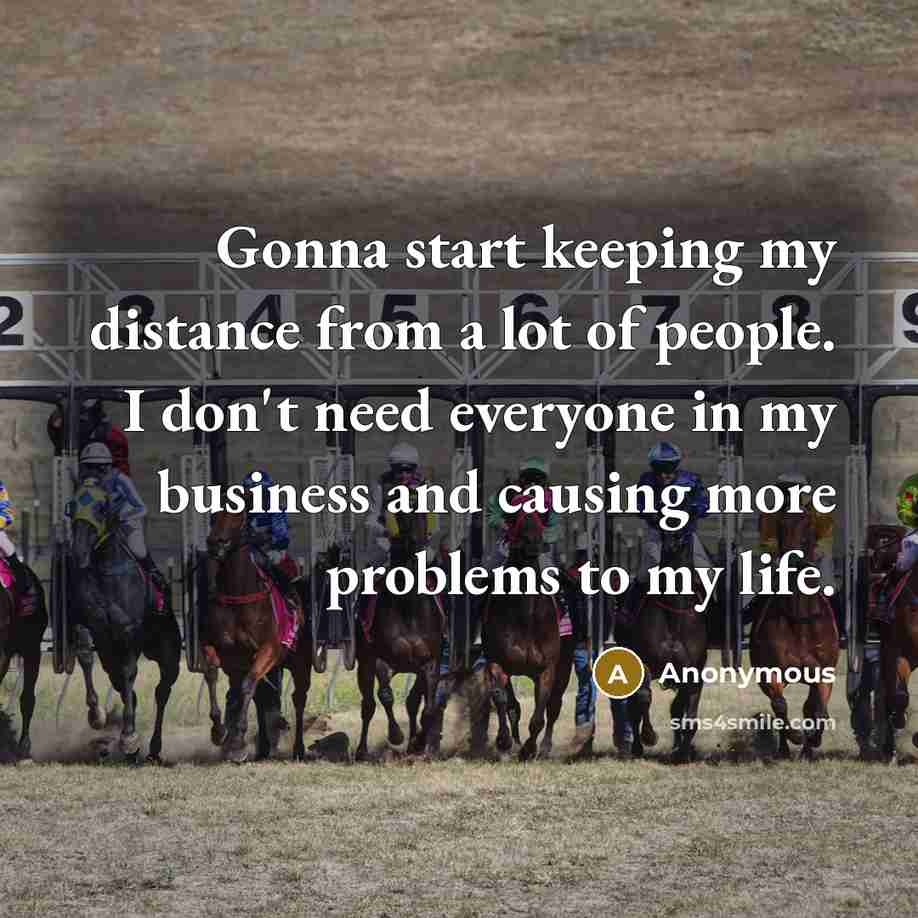 “Gonna start keeping my distance from a lot of people. I don't need everyone in my business and causing more problems to my life.” quote by Anonymous