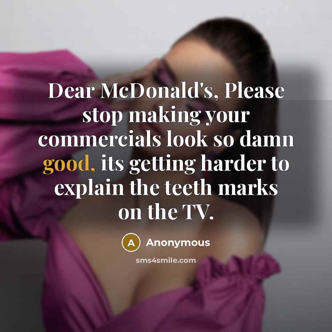 “Dear McDonald's, Please stop making your commercials look so damn good, its getting harder to explain the teeth marks on the TV.” quote by Anonymous