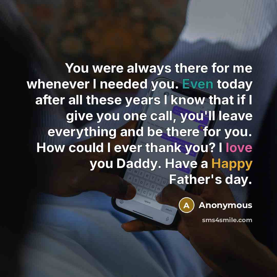 “You were always there for me whenever I needed you. Even today after all these years I know that if I give you one call, you'll leave everything and be there for you. How could I ever thank you? I love you Daddy. Have a Happy Father's day.” quote by Anonymous