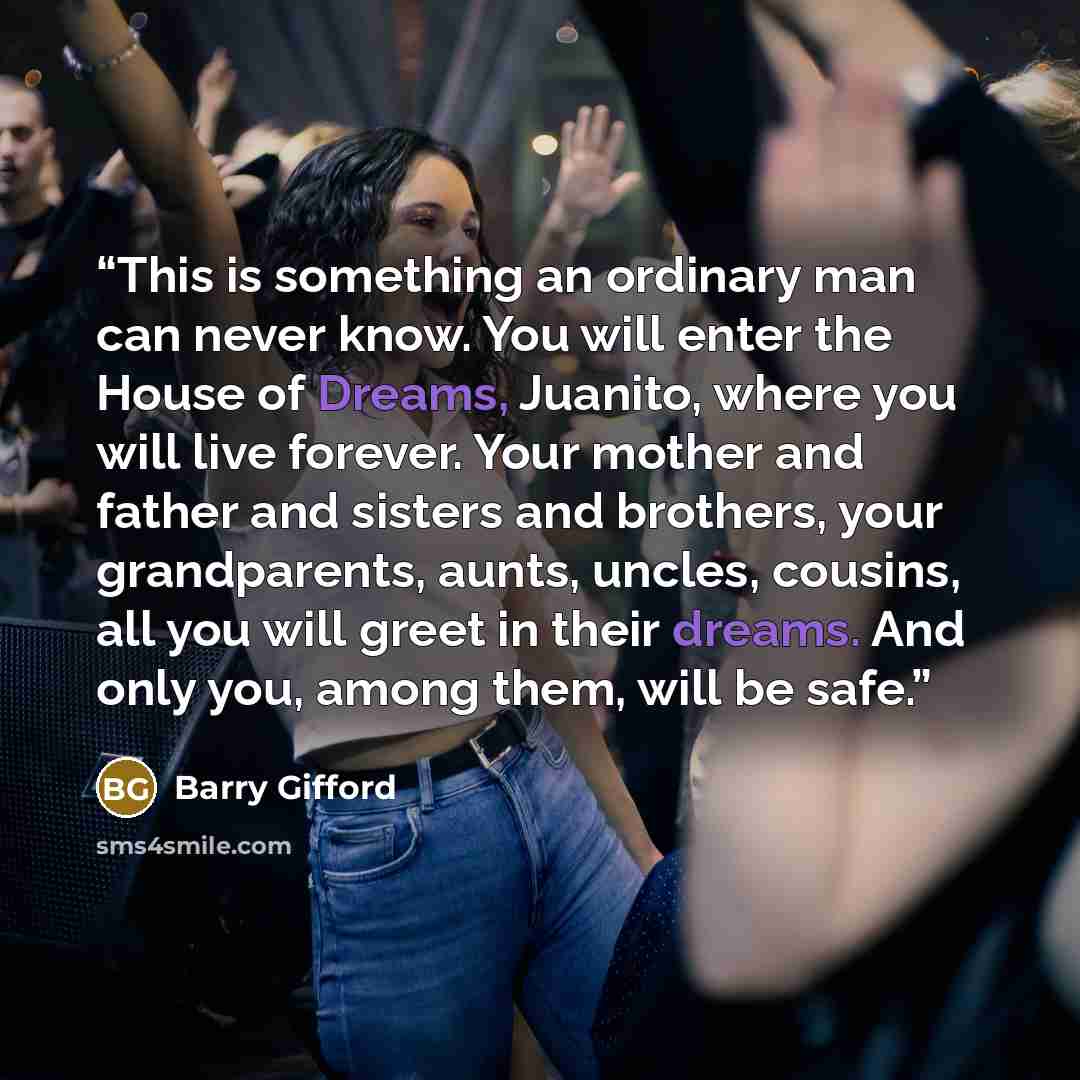 “This is something an ordinary man can never know. You will enter the House of Dreams, Juanito, where you will live forever. Your mother and father and sisters and brothers, your grandparents, aunts, uncles, cousins, all you will greet in their dreams. And only you, among them, will be safe.” quote by Barry Gifford