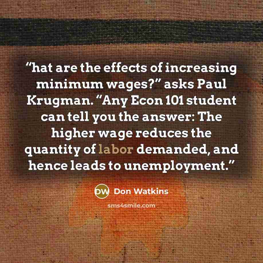“hat are the effects of increasing minimum wages?” asks Paul Krugman. “Any Econ 101 student can tell you the answer: The higher wage reduces the quantity of labor demanded, and hence leads to unemployment.” quote by Don Watkins