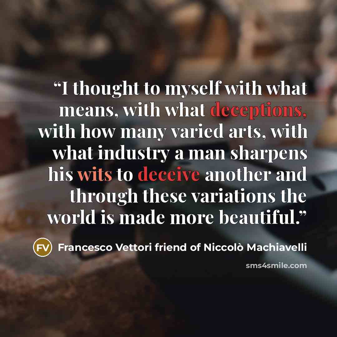 “I thought to myself with what means, with what deceptions, with how many varied arts, with what industry a man sharpens his wits to deceive another and through these variations the world is made more beautiful.” quote by Francesco Vettori friend of Niccolò Machiavelli