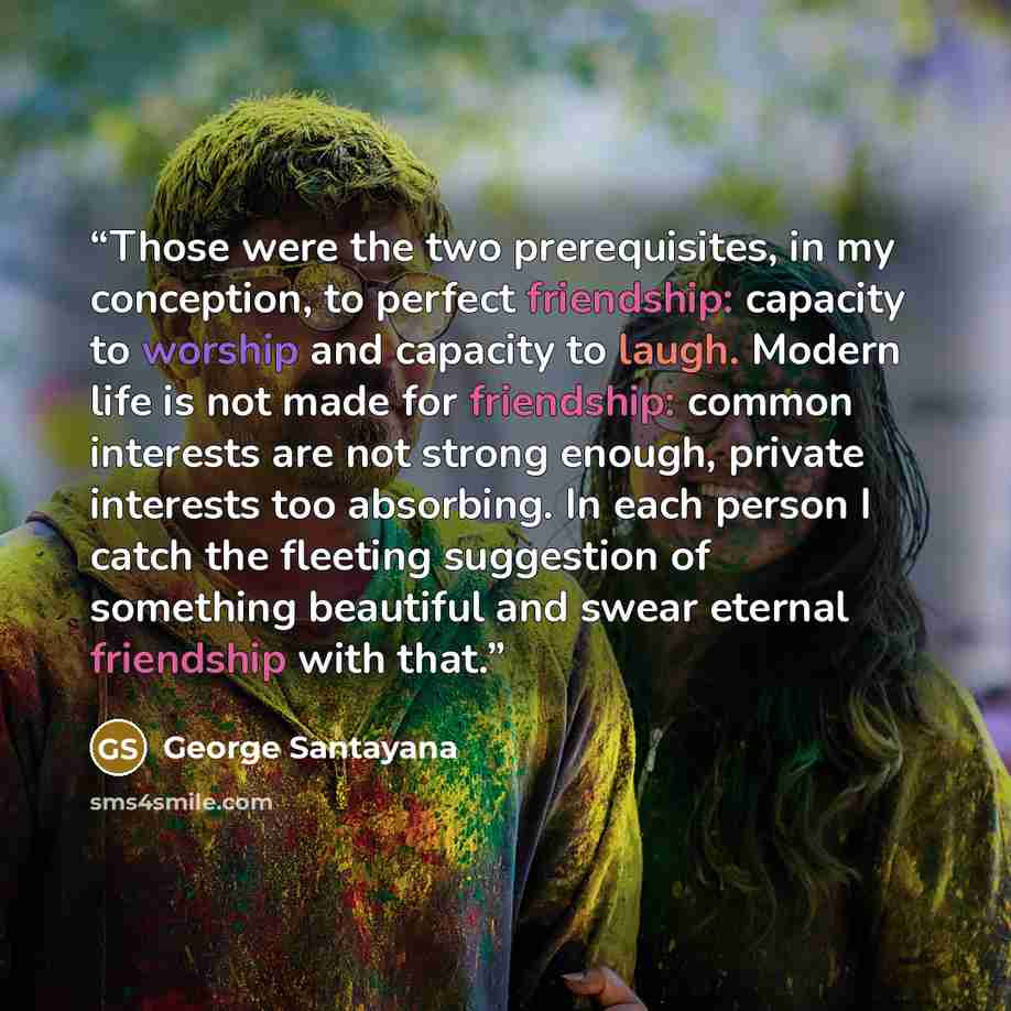 “Those were the two prerequisites, in my conception, to perfect friendship: capacity to worship and capacity to laugh. Modern life is not made for friendship: common interests are not strong enough, private interests too absorbing. In each person I catch the fleeting suggestion of something…” quote by George Santayana