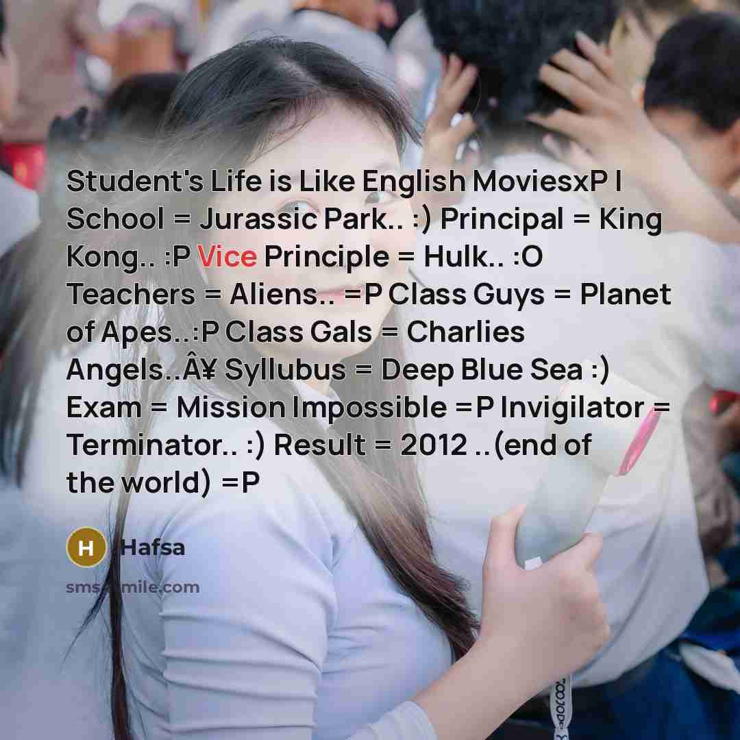 “Student's Life is Like English MoviesxP | School = Jurassic Park.. :) Principal = King Kong.. :P Vice Principle = Hulk.. :O Teachers = Aliens.. =P Class Guys = Planet of Apes..:P Class Gals = Charlies Angels..Â¥ Syllubus = Deep Blue Sea :) Exam = Mission Impossible =P Invigilator = Terminator.. :)…” quote by Hafsa