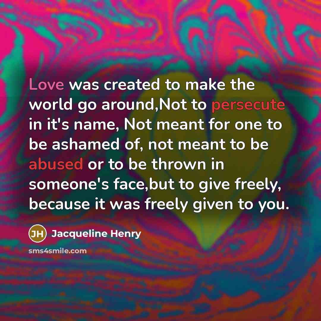 “Love was created to make the world go around,Not to persecute in it's name, Not meant for one to be ashamed of, not meant to be abused or to be thrown in someone's face,but to give freely, because it was freely given to you.” quote by Jacqueline Henry