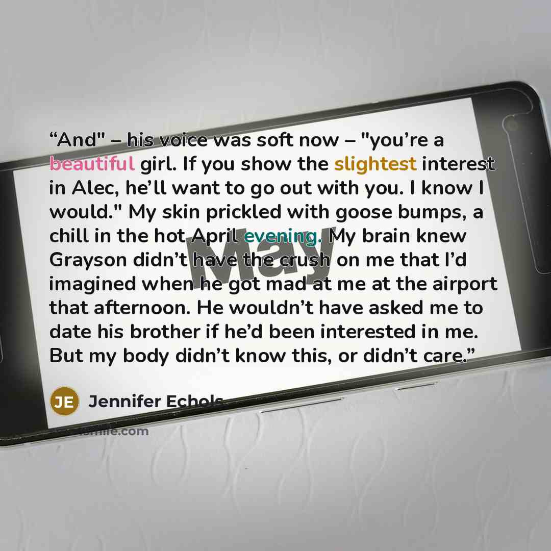 “And" – his voice was soft now – "you’re a beautiful girl. If you show the slightest interest in Alec, he’ll want to go out with you. I know I would." My skin prickled with goose bumps, a chill in the hot April evening. My brain knew Grayson didn’t have the crush on me that I’d imagined when he got…” quote by Jennifer Echols