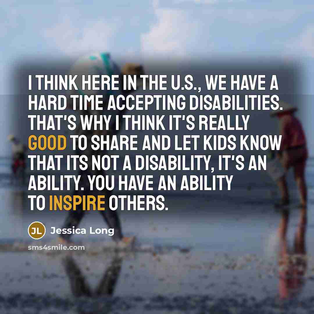 “I think here in the U.S., we have a hard time accepting disabilities. That's why I think it's really good to share and let kids know that its not a disability, it's an ability. You have an ability to inspire others.” quote by Jessica Long