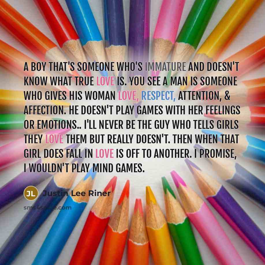 “A Boy that's someone who's immature and doesn't know what true love is. You see a Man is someone who gives his woman love, respect, attention, & affection. He doesn't play games with her feelings or emotions.. I'll never be the guy who tells girls they love them but really doesn't. Then when that…” quote by Justin Lee Riner