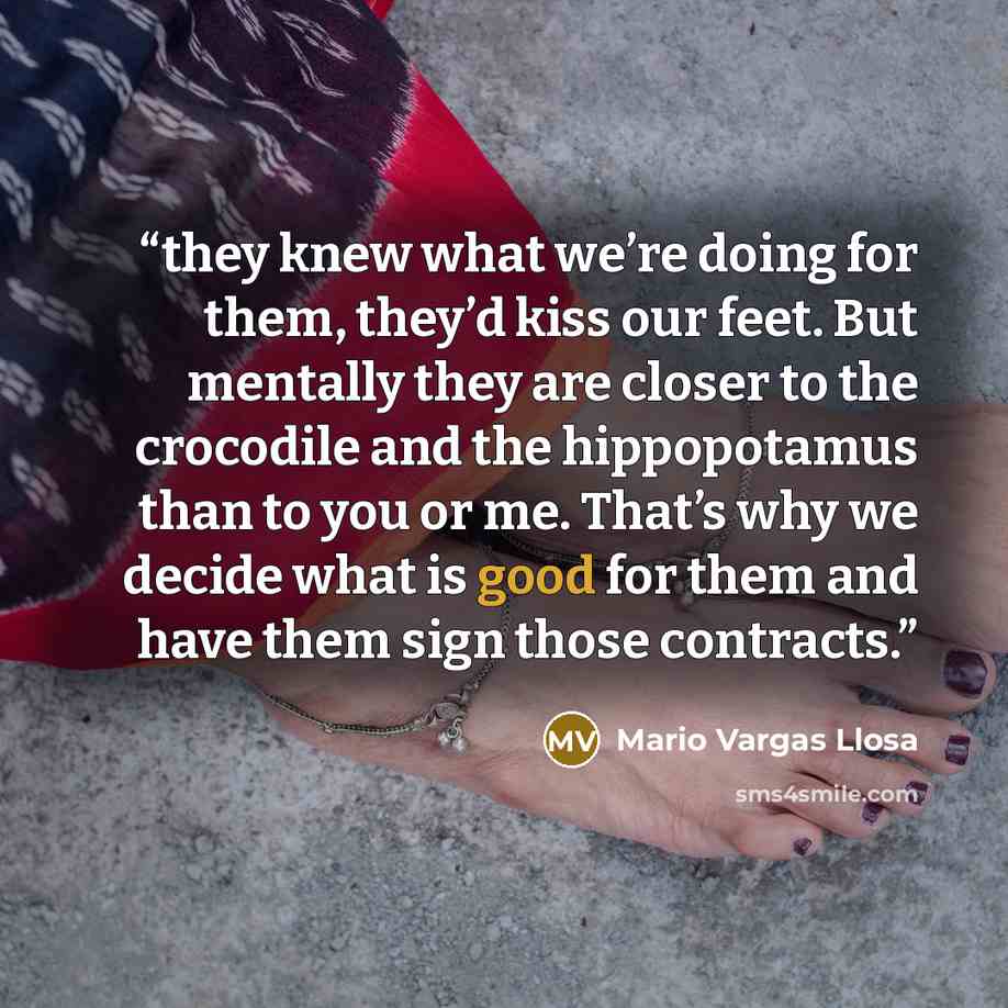 “they knew what we’re doing for them, they’d kiss our feet. But mentally they are closer to the crocodile and the hippopotamus than to you or me. That’s why we decide what is good for them and have them sign those contracts.” quote by Mario Vargas Llosa