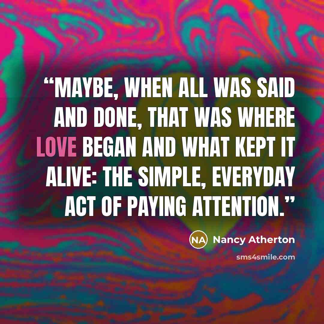 “Maybe, when all was said and done, that was where love began and what kept it alive: the simple, everyday act of paying attention.” quote by Nancy Atherton