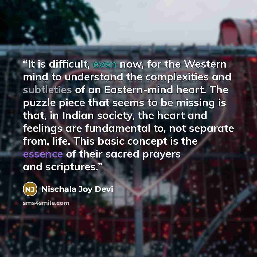 “It is difficult, even now, for the Western mind to understand the complexities and subtleties of an Eastern-mind heart. The puzzle piece that seems to be missing is that, in Indian society, the heart and feelings are fundamental to, not separate from, life. This basic concept is the essence of…” quote by Nischala Joy Devi