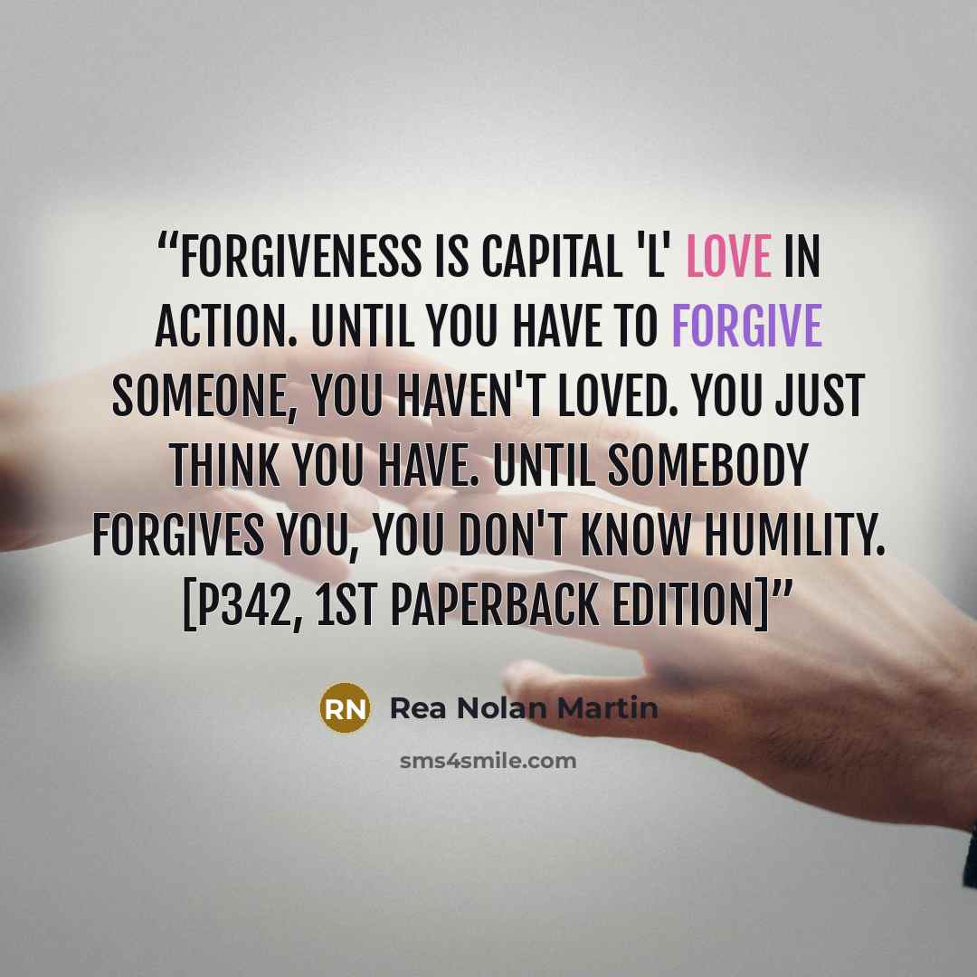“Forgiveness is capital 'L' Love in action. Until you have to forgive someone, you haven't loved. You just think you have. Until somebody forgives you, you don't know humility. [p342, 1st paperback edition]” quote by Rea Nolan Martin