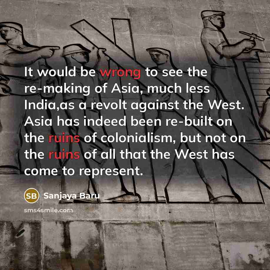 “It would be wrong to see the re-making of Asia, much less India,as a revolt against the West. Asia has indeed been re-built on the ruins of colonialism, but not on the ruins of all that the West has come to represent.” quote by Sanjaya Baru