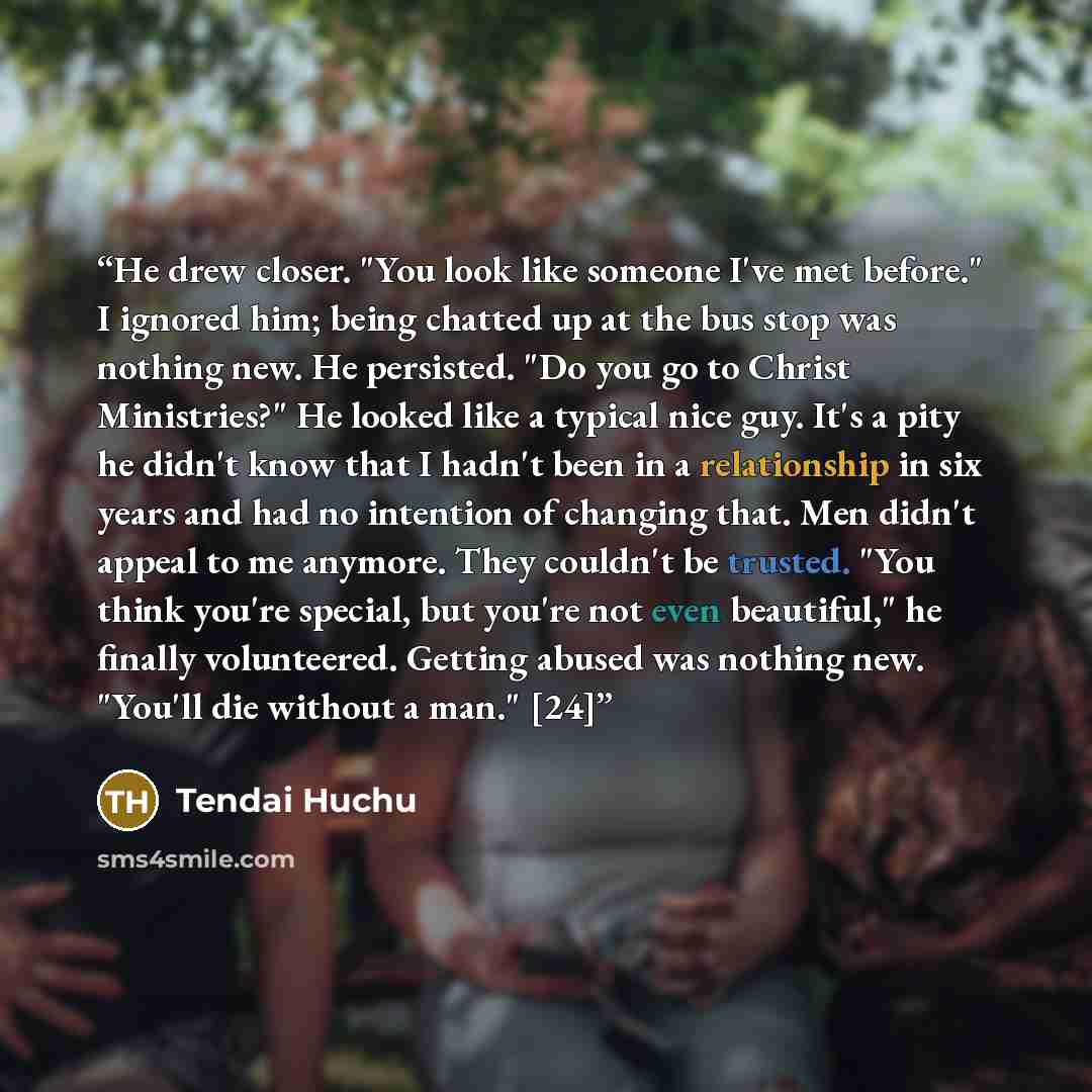 “He drew closer. "You look like someone I've met before." I ignored him; being chatted up at the bus stop was nothing new. He persisted. "Do you go to Christ Ministries?" He looked like a typical nice guy. It's a pity he didn't know that I hadn't been in a relationship in six years and had no…” quote by Tendai Huchu
