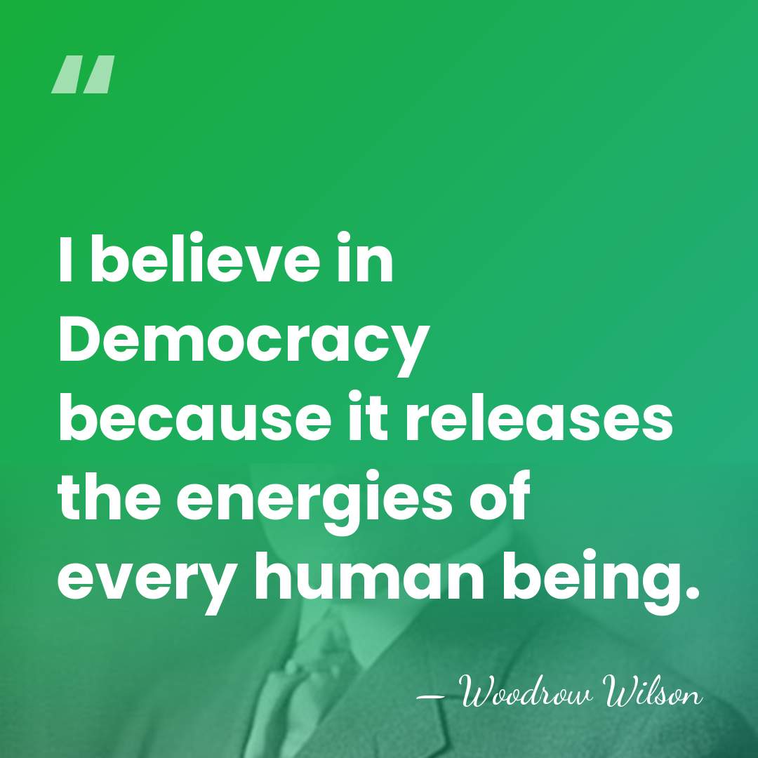 I believe in Democracy because it releases the energies of every human&hellip; - Woodrow Wilson
