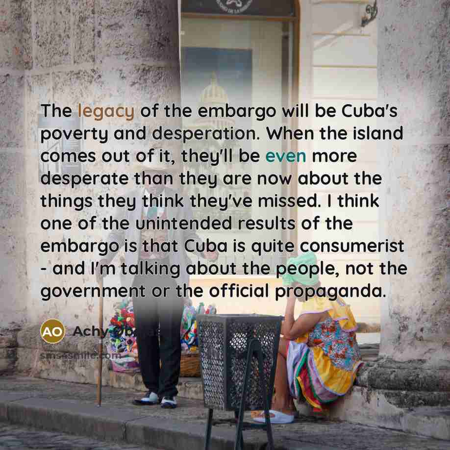 “The legacy of the embargo will be Cuba's poverty and desperation. When the island comes out of it, they'll be even more desperate than they are now about the things they think they've missed. I think one of the unintended results of the embargo is that Cuba is quite consumerist - and I'm talking…” quote by Achy Obejas