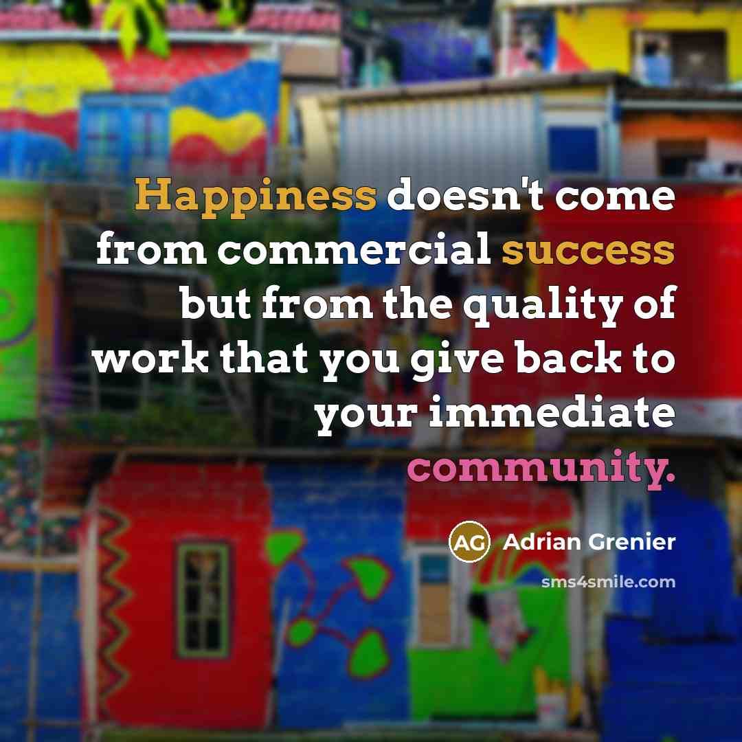 “Happiness doesn't come from commercial success but from the quality of work that you give back to your immediate community.” quote by Adrian Grenier