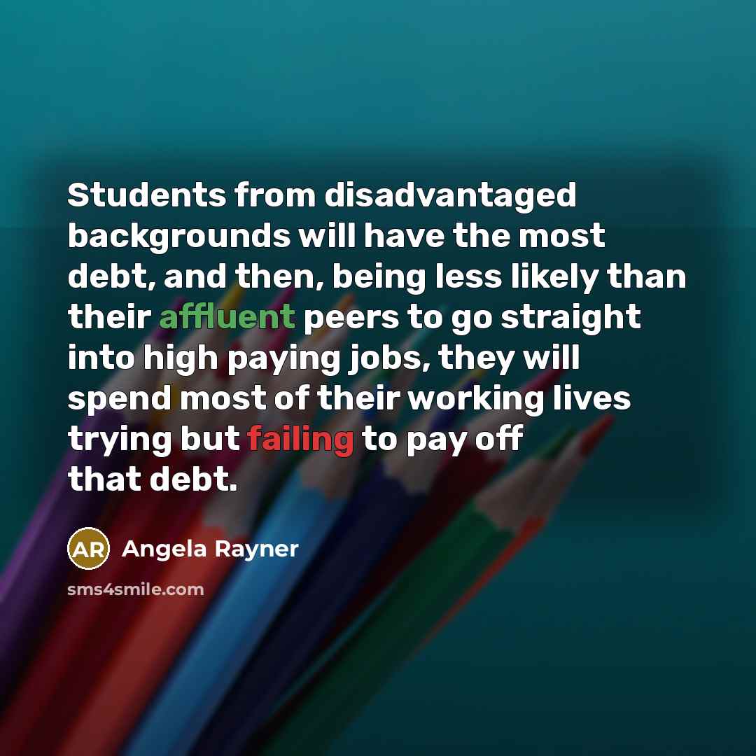 “Students from disadvantaged backgrounds will have the most debt, and then, being less likely than their affluent peers to go straight into high paying jobs, they will spend most of their working lives trying but failing to pay off that debt.” quote by Angela Rayner